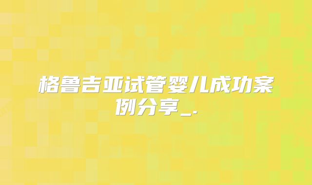 格鲁吉亚试管婴儿成功案例分享_.