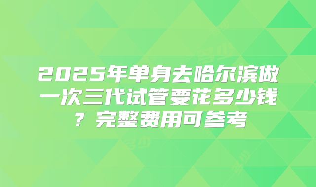 2025年单身去哈尔滨做一次三代试管要花多少钱？完整费用可参考