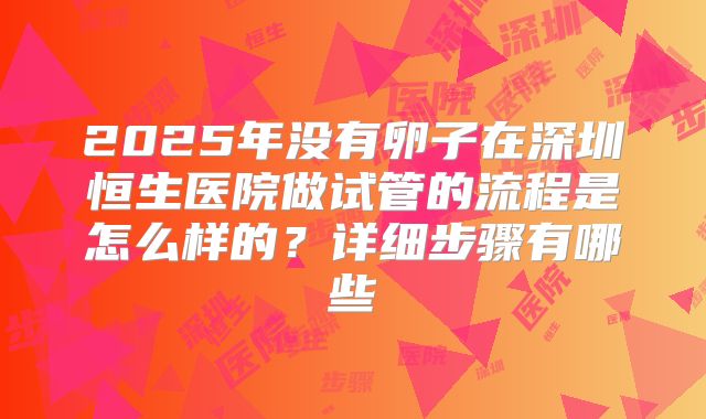 2025年没有卵子在深圳恒生医院做试管的流程是怎么样的?详细步骤有哪些