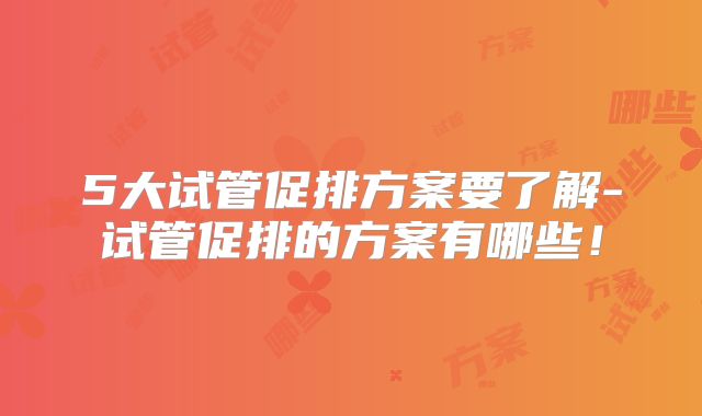 5大试管促排方案要了解-试管促排的方案有哪些!
