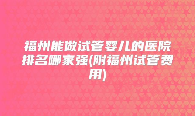福州能做试管婴儿的医院排名哪家强(附福州试管费用)