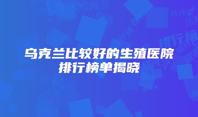 乌克兰比较好的生殖医院排行榜单揭晓