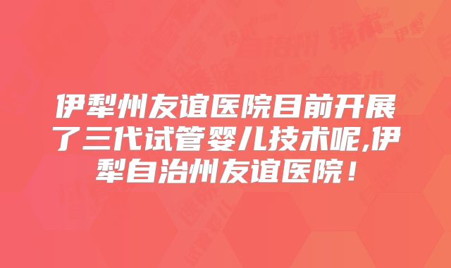 伊犁州友谊医院目前开展了三代试管婴儿技术呢,伊犁自治州友谊医院！