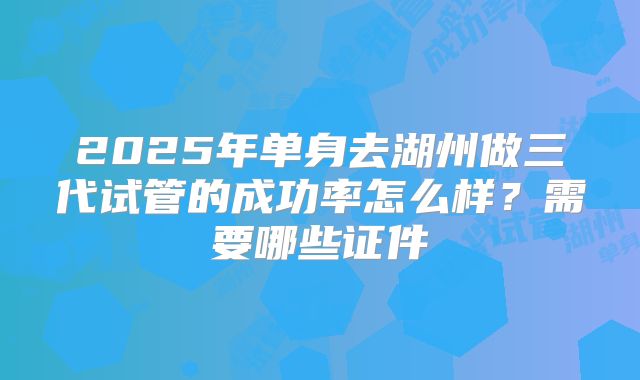2025年单身去湖州做三代试管的成功率怎么样?需要哪些证件