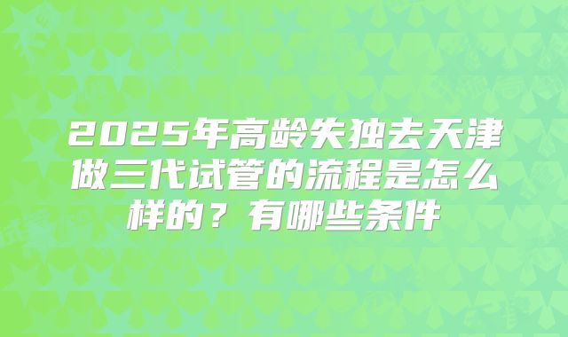 2025年高龄失独去天津做三代试管的流程是怎么样的?有哪些条件