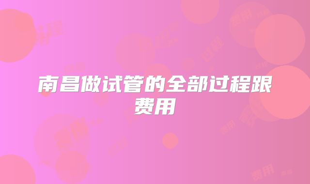 南昌做试管的全部过程跟费用