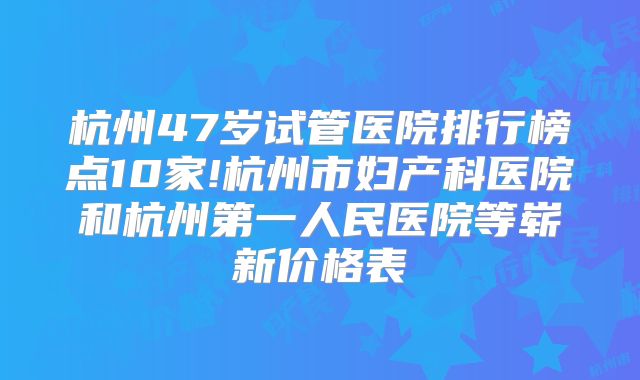 杭州47岁试管医院排行榜点10家!杭州市妇产科医院和杭州第一人民医院等崭新价格表