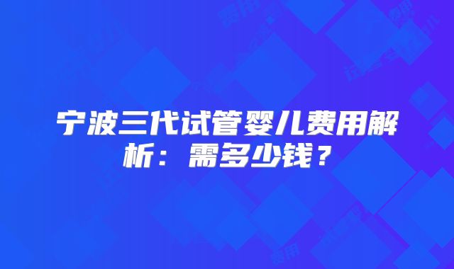 宁波三代试管婴儿费用解析:需多少钱?