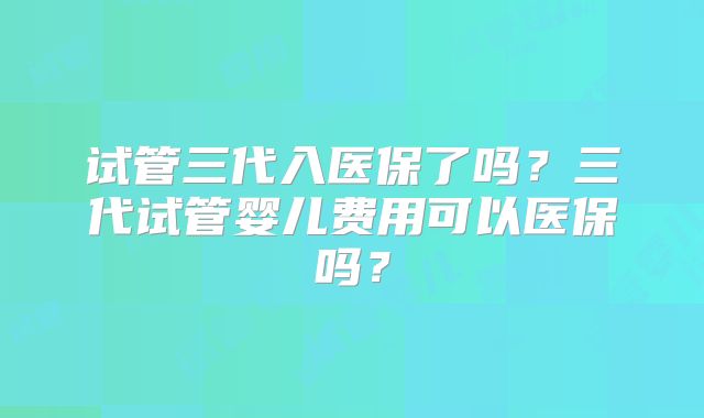 试管三代入医保了吗？三代试管婴儿费用可以医保吗？