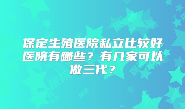 保定生殖医院私立比较好医院有哪些?有几家可以做三代?