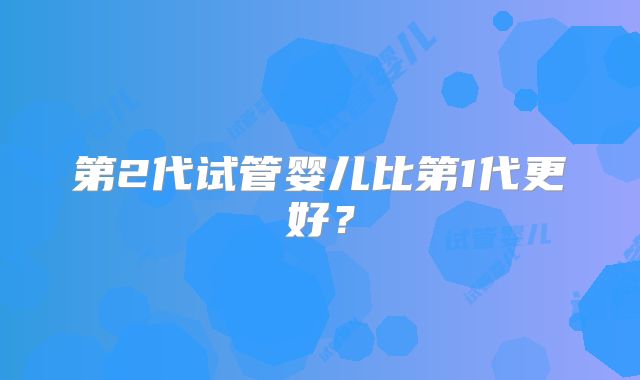 第2代试管婴儿比第1代更好？