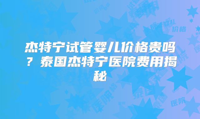 杰特宁试管婴儿价格贵吗？泰国杰特宁医院费用揭秘