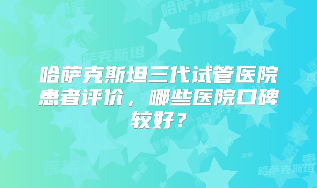 哈萨克斯坦三代试管医院患者评价，哪些医院口碑较好？