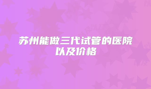 苏州能做三代试管的医院以及价格