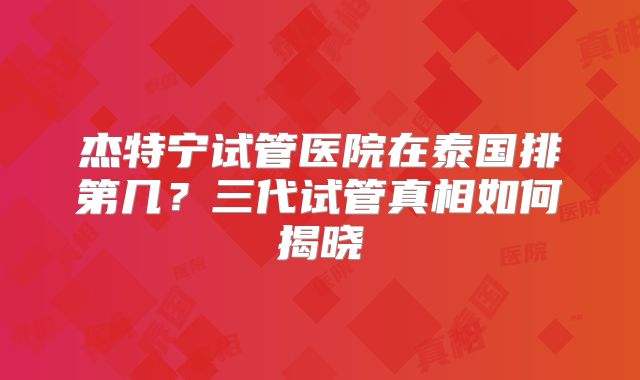 杰特宁试管医院在泰国排第几?三代试管真相如何揭晓