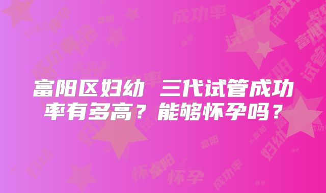 富阳区妇幼 三代试管成功率有多高?能够怀孕吗?