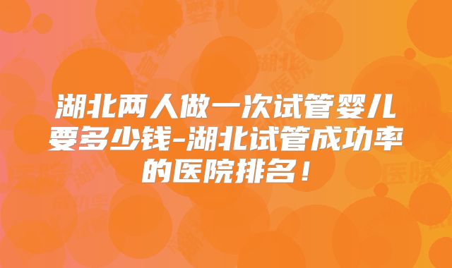湖北两人做一次试管婴儿要多少钱-湖北试管成功率的医院排名！