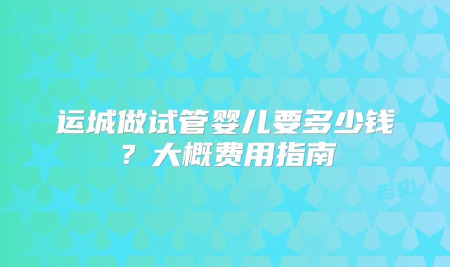 运城做试管婴儿要多少钱?大概费用指南