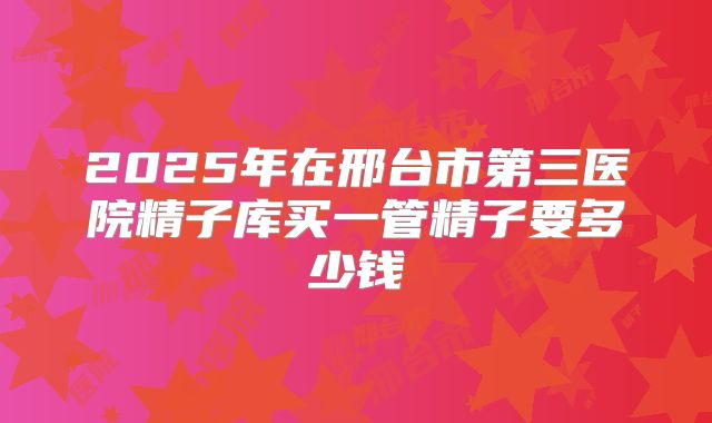 2025年在邢台市第三医院精子库买一管精子要多少钱