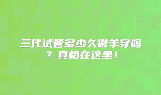 三代试管多少久做羊穿吗？真相在这里！