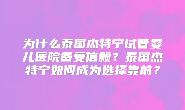 为什么泰国杰特宁试管婴儿医院备受信赖？泰国杰特宁如何成为选择靠前？