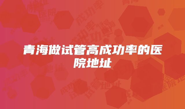 青海做试管高成功率的医院地址