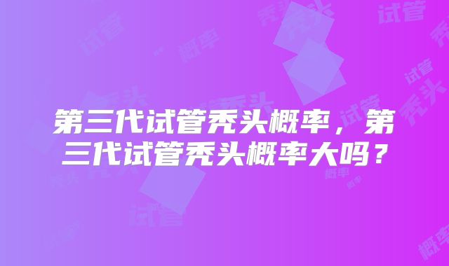第三代试管秃头概率，第三代试管秃头概率大吗？