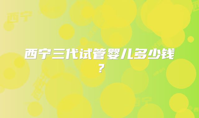 西宁三代试管婴儿多少钱?