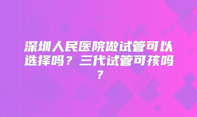 深圳人民医院做试管可以选择吗?三代试管可孩吗?