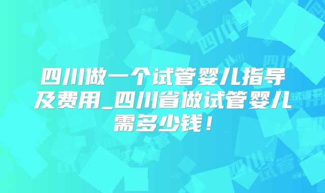 四川做一个试管婴儿指导及费用_四川省做试管婴儿需多少钱！