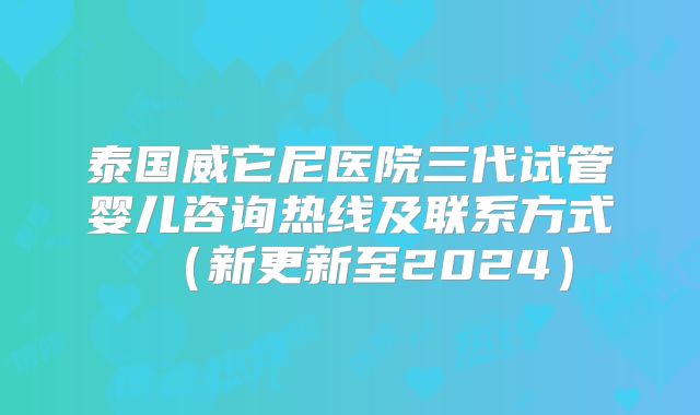 泰国威它尼医院三代试管婴儿咨询热线及联系方式（新更新至2024）