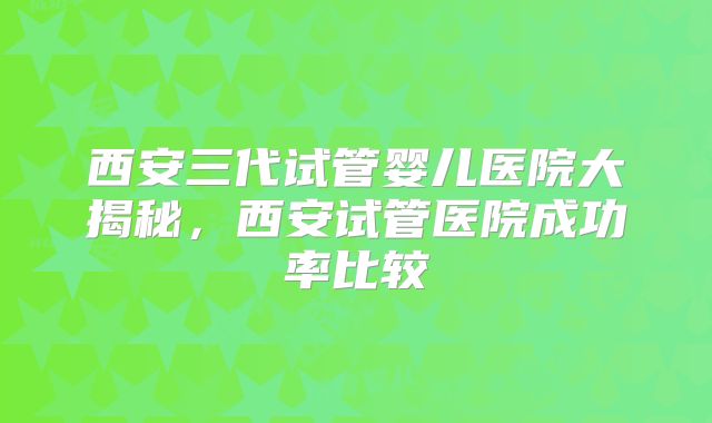 西安三代试管婴儿医院大揭秘，西安试管医院成功率比较