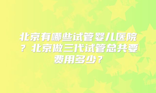 北京有哪些试管婴儿医院?北京做三代试管总共要费用多少?