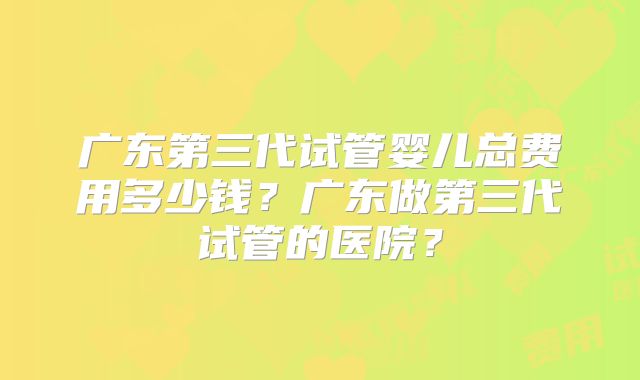 广东第三代试管婴儿总费用多少钱?广东做第三代试管的医院?