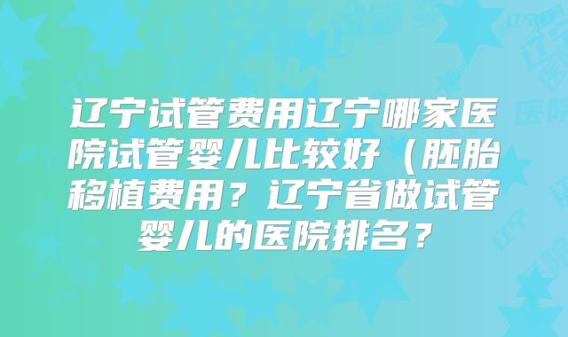 辽宁试管费用辽宁哪家医院试管婴儿比较好（胚胎移植费用？辽宁省做试管婴儿的医院排名？