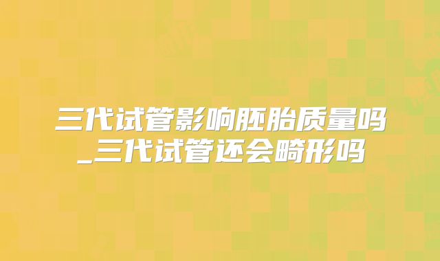 三代试管影响胚胎质量吗_三代试管还会畸形吗