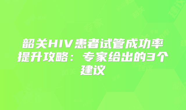 韶关HIV患者试管成功率提升攻略：专家给出的3个建议
