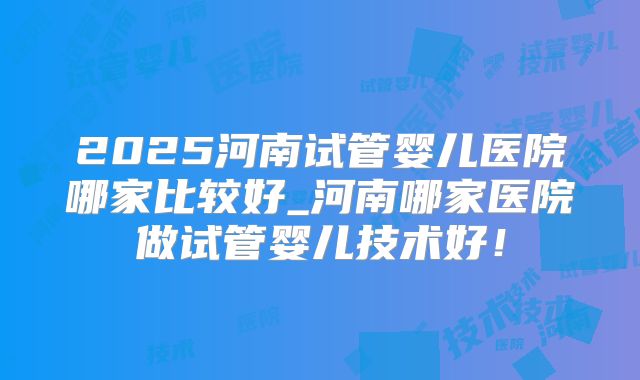 2025河南试管婴儿医院哪家比较好_河南哪家医院做试管婴儿技术好！