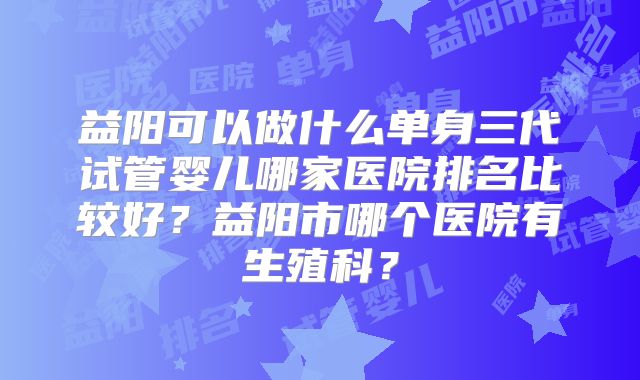 益阳可以做什么单身三代试管婴儿哪家医院排名比较好？益阳市哪个医院有生殖科？
