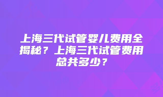 上海三代试管婴儿费用全揭秘？上海三代试管费用总共多少？