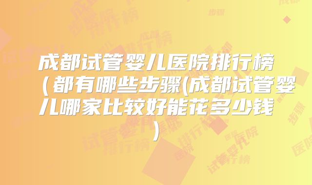 成都试管婴儿医院排行榜(都有哪些步骤(成都试管婴儿哪家比较好能花多少钱)