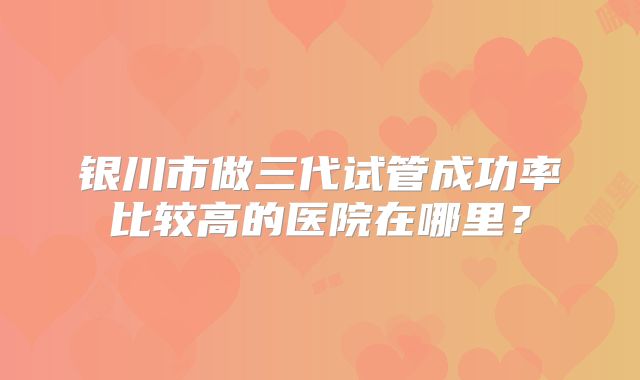 银川市做三代试管成功率比较高的医院在哪里?