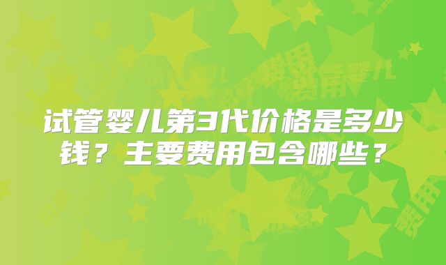 试管婴儿第3代价格是多少钱？主要费用包含哪些？