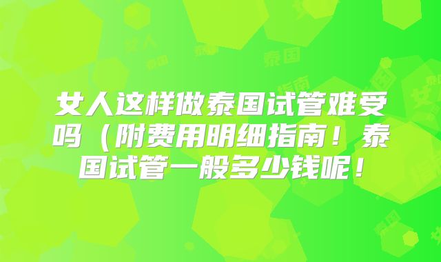 女人这样做泰国试管难受吗(附费用明细指南!泰国试管一般多少钱呢!