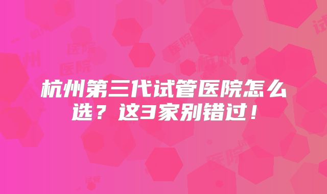 杭州第三代试管医院怎么选？这3家别错过！