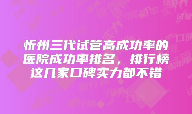 忻州三代试管高成功率的医院成功率排名，排行榜这几家口碑实力都不错