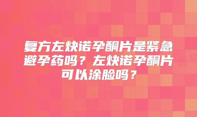 复方左炔诺孕酮片是紧急避孕药吗？左炔诺孕酮片可以涂脸吗？