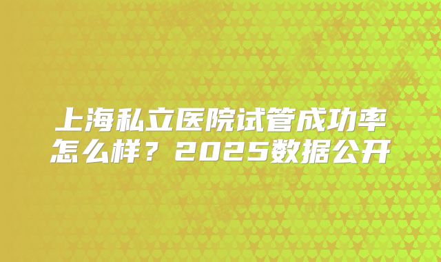 上海私立医院试管成功率怎么样？2025数据公开