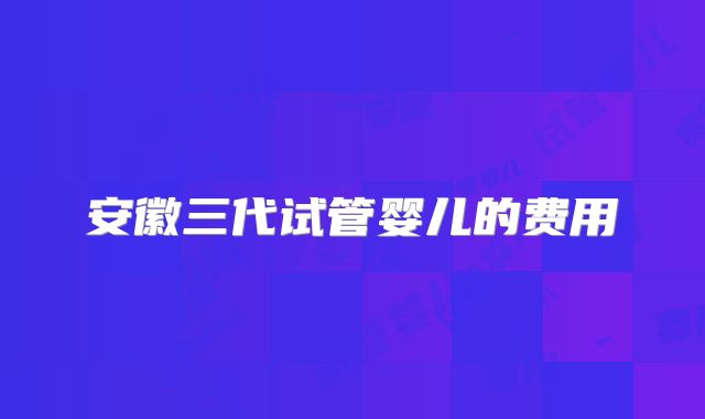 安徽三代试管婴儿的费用