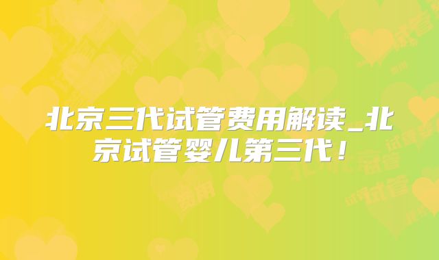 北京三代试管费用解读_北京试管婴儿第三代！